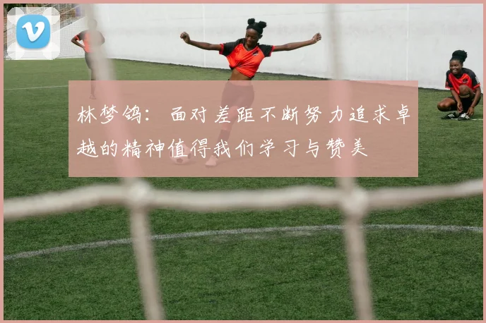 林梦鸽：面对差距不断努力追求卓越的精神值得我们学习与赞美