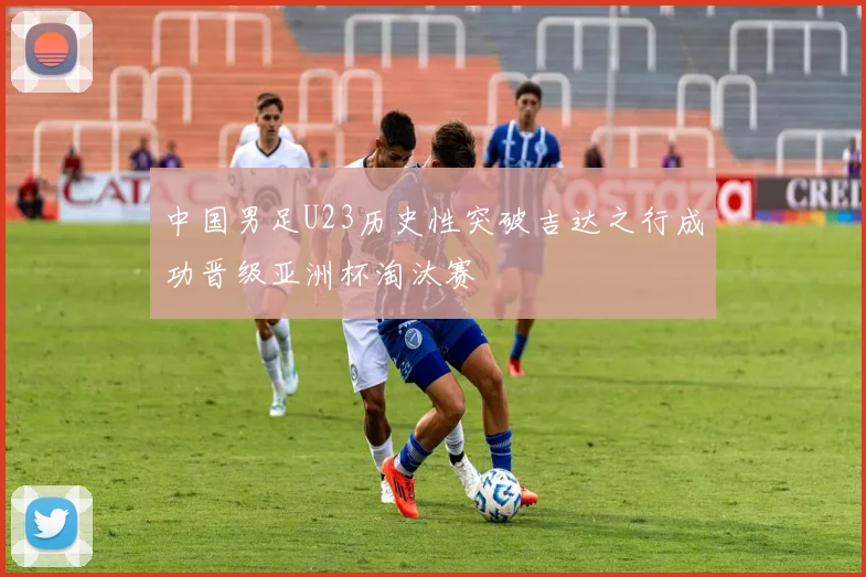 中国男足U23历史性突破吉达之行成功晋级亚洲杯淘汰赛