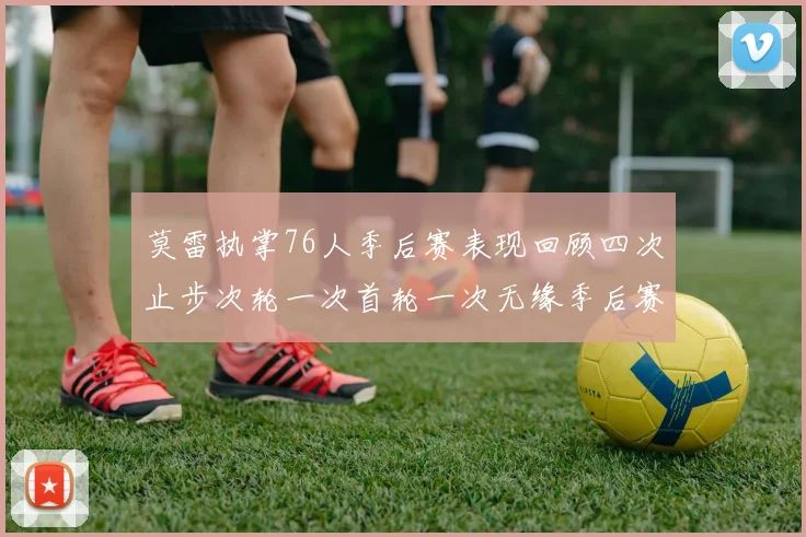莫雷执掌76人季后赛表现回顾四次止步次轮一次首轮一次无缘季后赛