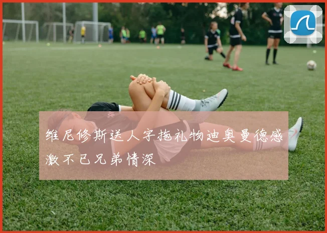 维尼修斯送人字拖礼物迪奥曼德感激不已兄弟情深