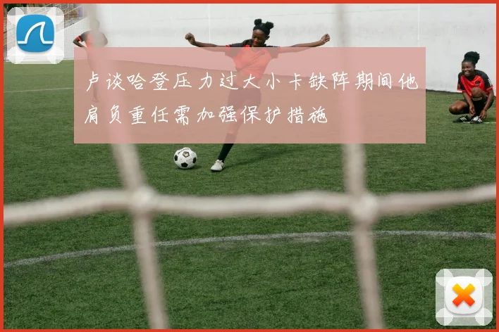卢谈哈登压力过大小卡缺阵期间他肩负重任需加强保护措施